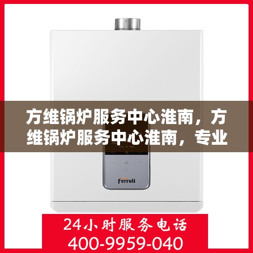 方维锅炉服务中心淮南，方维锅炉服务中心淮南，专业维修与保养，保障锅炉运行安全高效